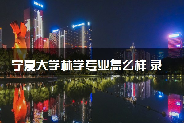 宁夏大学林学专业怎么样 录取分数线多少