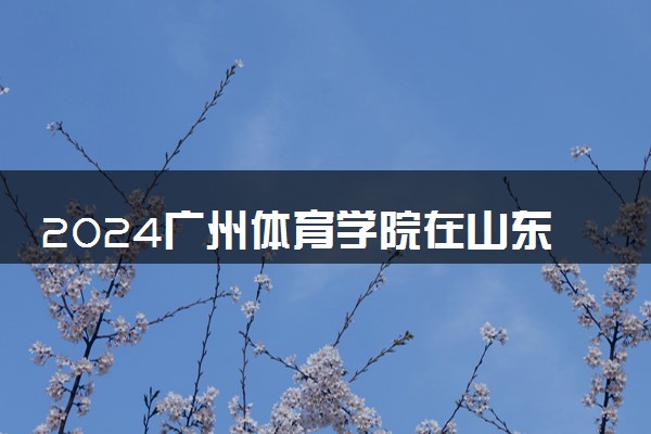 2024广州体育学院在山东录取分数线 各专业分数及位次