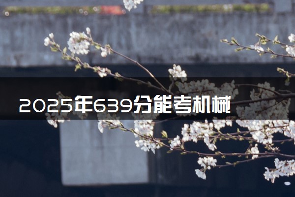 2025年639分能考机械工程专业吗 639分机械工程专业大学推荐