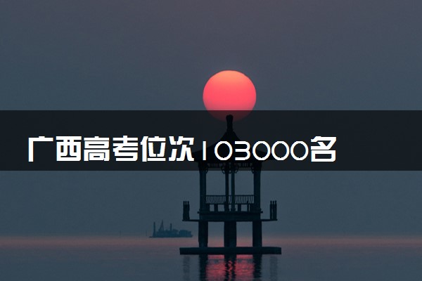 广西高考位次103000名左右报什么大学好（2025年参考）