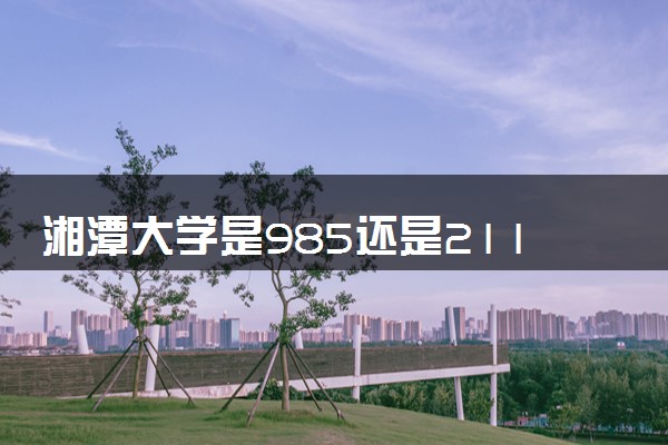 湘潭大学是985还是211 含金量怎么样