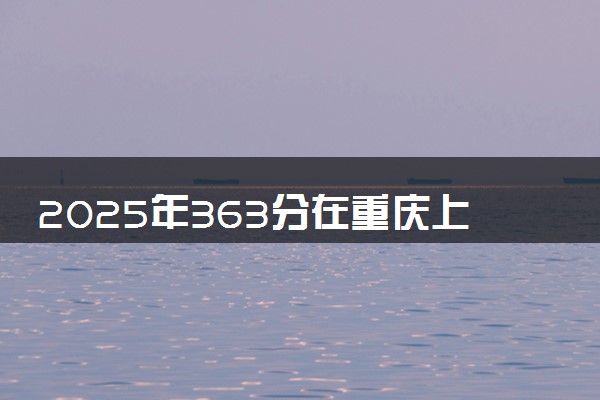 2025年363分在重庆上什么大学好 近三年录取分数线是多少
