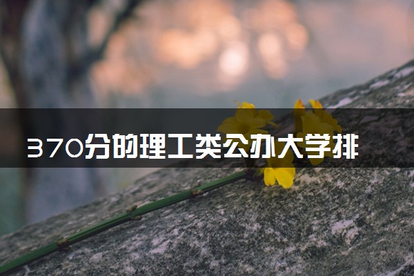 370分的理工类公办大学排行榜（2025考生参考)