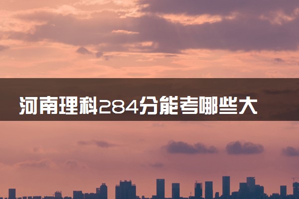 河南理科284分能考哪些大学 2025考生稳上的大学名单