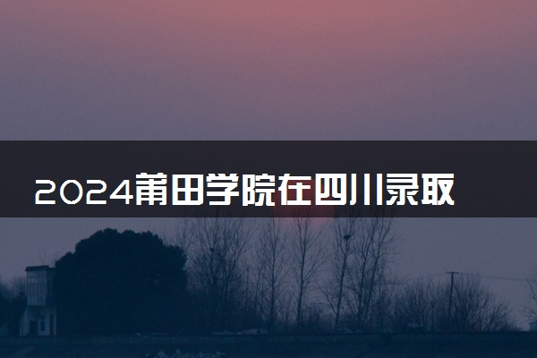 2024莆田学院在四川录取分数线 各专业分数及位次