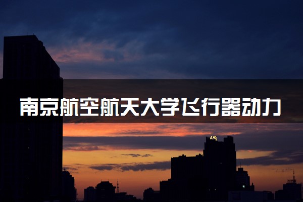 南京航空航天大学飞行器动力工程专业怎么样 录取分数线多少