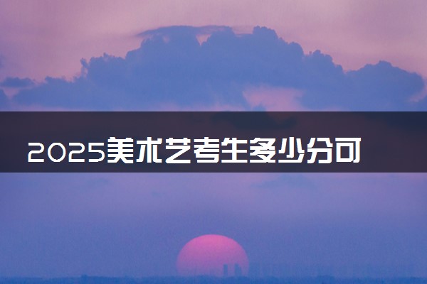 2025美术艺考生多少分可以报广东石油化工学院