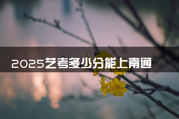 2025艺考多少分能上南通大学 最低分数线是多少