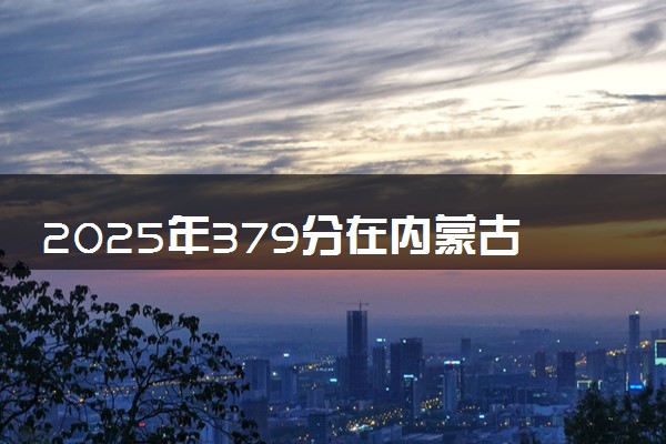 2025年379分在内蒙古上什么大学好 近三年录取分数线是多少