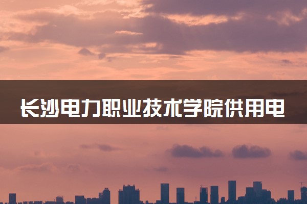 长沙电力职业技术学院供用电技术专业怎么样 录取分数线多少