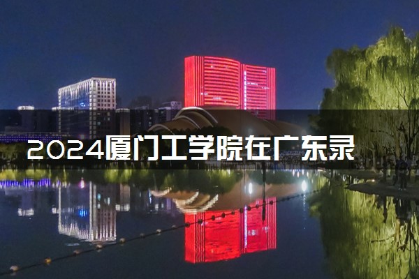 2024厦门工学院在广东录取分数线 各专业分数及位次