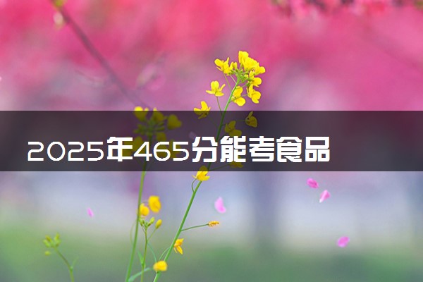 2025年465分能考食品质量与安全专业吗 465分食品质量与安全专业大学推荐