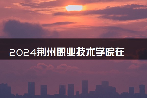 2024荆州职业技术学院在贵州录取分数线 各专业分数及位次