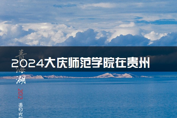2024大庆师范学院在贵州录取分数线 各专业分数及位次