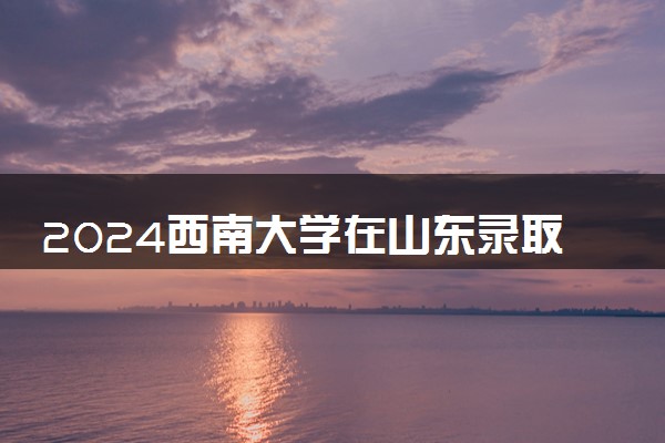 2024西南大学在山东录取分数线 各专业分数及位次