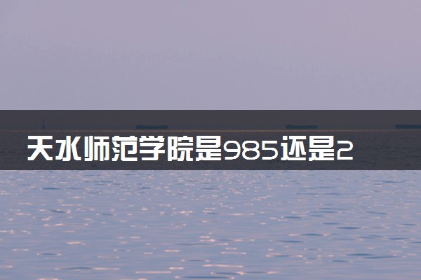 天水师范学院是985还是211 含金量怎么样