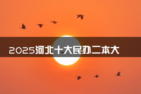 2025河北十大民办二本大学名单 最值得考的民办院校