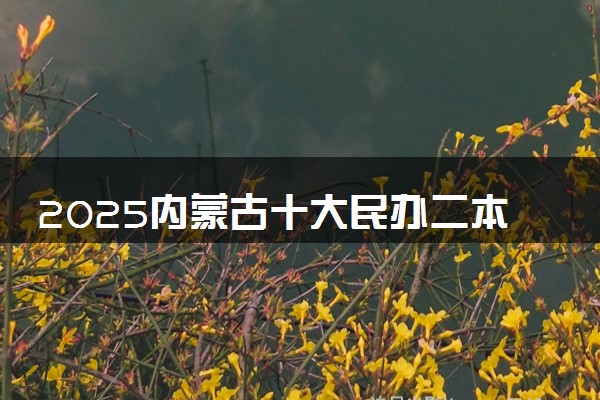 2025内蒙古十大民办二本大学名单 最值得考的民办院校