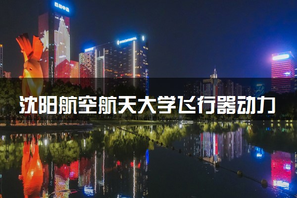 沈阳航空航天大学飞行器动力工程专业怎么样 录取分数线多少