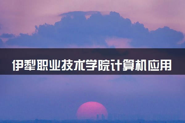 伊犁职业技术学院计算机应用技术专业怎么样 录取分数线多少
