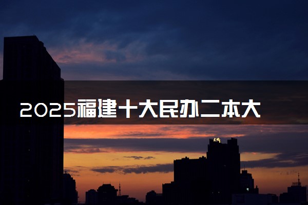 2025福建十大民办二本大学名单 最值得考的民办院校