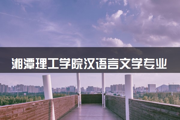 湘潭理工学院汉语言文学专业怎么样 录取分数线多少