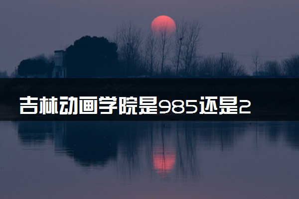 吉林动画学院是985还是211 含金量怎么样