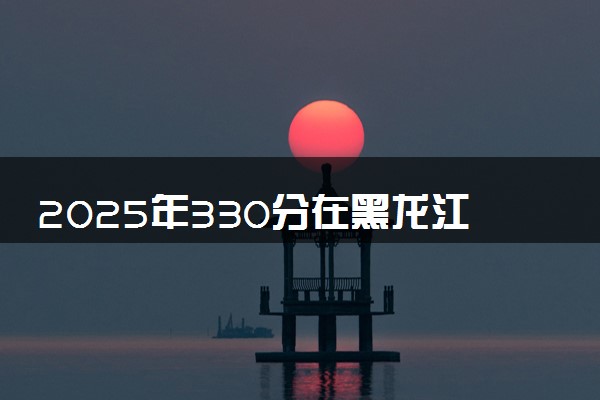 2025年330分在黑龙江上什么大学好 近三年录取分数线是多少