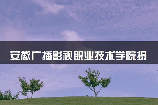 安徽广播影视职业技术学院摄影摄像技术专业怎么样 录取分数线多少