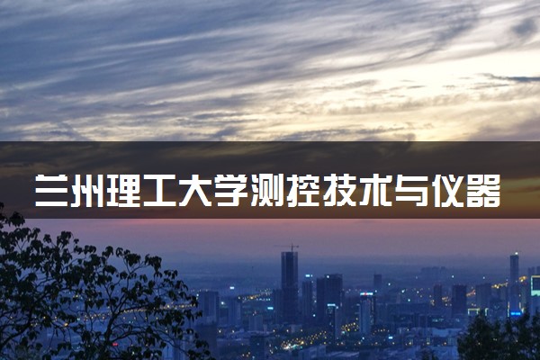 兰州理工大学测控技术与仪器专业怎么样 录取分数线多少
