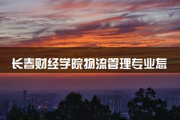 长春财经学院物流管理专业怎么样 录取分数线多少