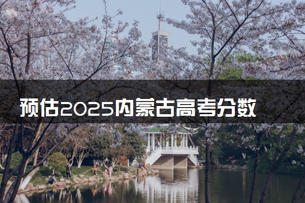 预估2025内蒙古高考分数线 附历年批次线汇总