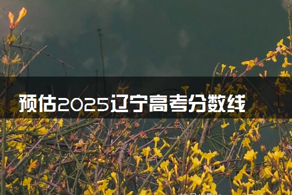 预估2025辽宁高考分数线 附历年批次线汇总