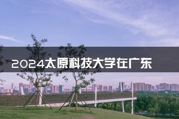 2024太原科技大学在广东录取分数线 各专业分数及位次