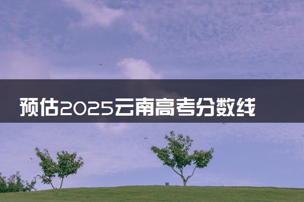 预估2025云南高考分数线 附历年批次线汇总