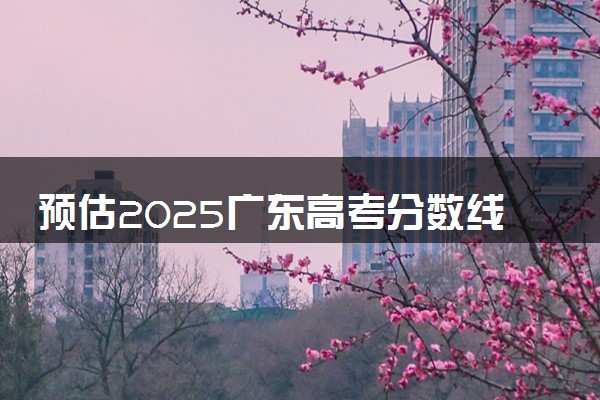 预估2025广东高考分数线 附历年批次线汇总