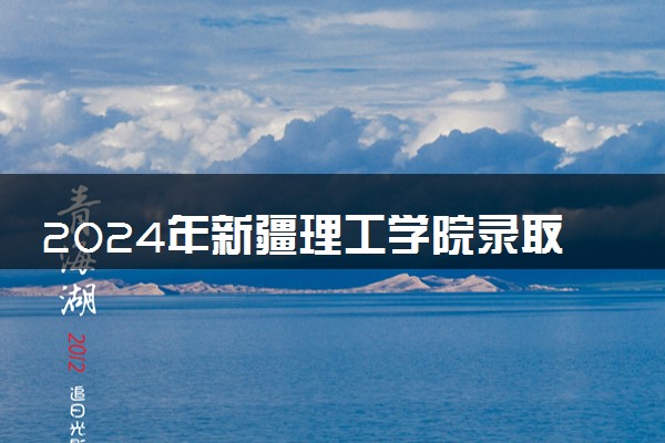 2024年新疆理工学院录取分数线是多少 各省最低分数线及位次