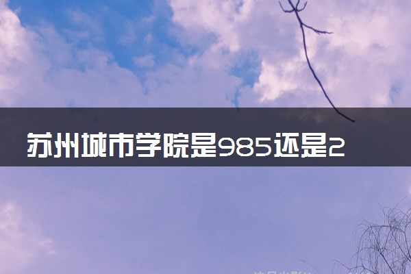 苏州城市学院是985还是211 含金量怎么样