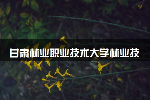 甘肃林业职业技术大学林业技术专业怎么样 录取分数线多少
