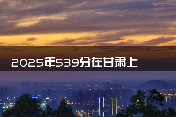 2025年539分在甘肃上什么大学好 近三年录取分数线是多少