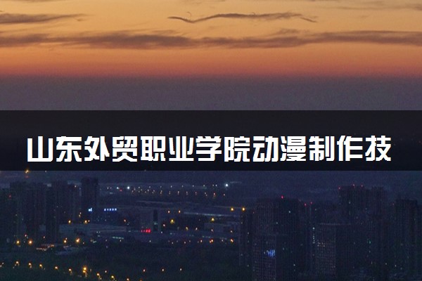 山东外贸职业学院动漫制作技术专业怎么样 录取分数线多少