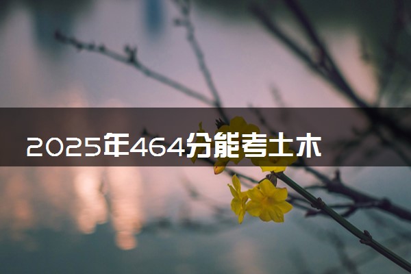 2025年464分能考土木工程专业吗 464分土木工程专业大学推荐