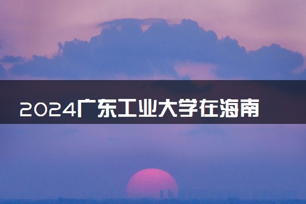 2024广东工业大学在海南录取分数线 各专业分数及位次