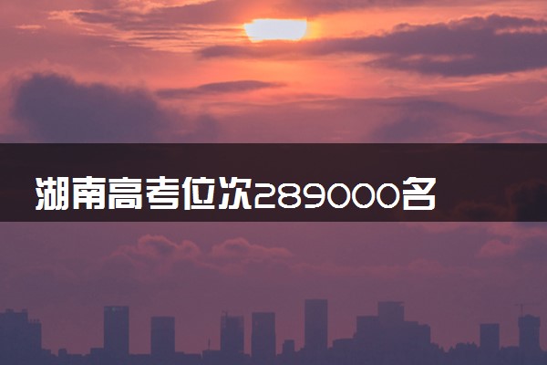 湖南高考位次289000名左右报什么大学好（2025年参考）