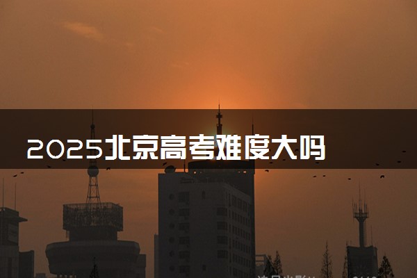 2025北京高考难度大吗 全国排名第几