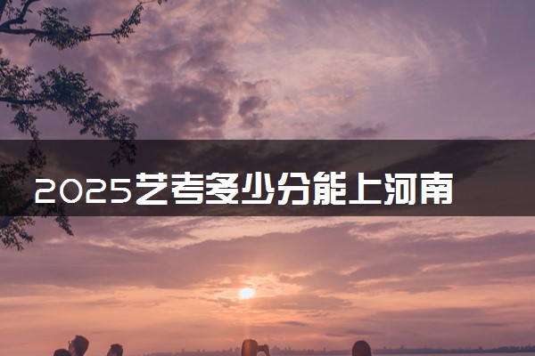 2025艺考多少分能上河南经贸职业学院 最低分数线是多少