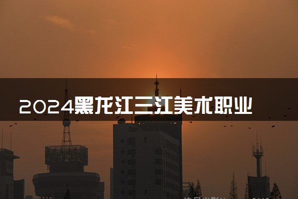 2024黑龙江三江美术职业学院在贵州录取分数线 各专业分数及位次