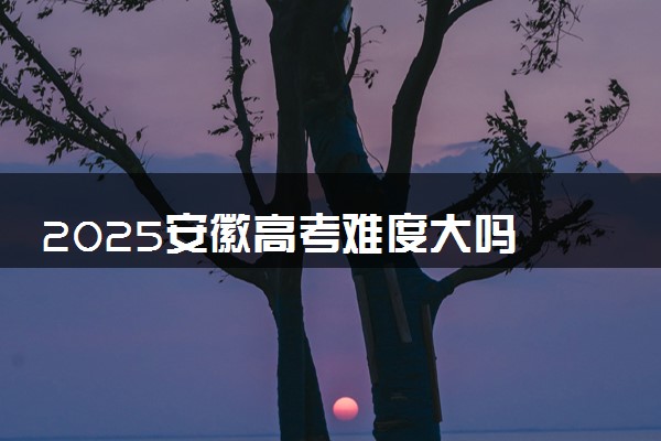 2025安徽高考难度大吗 全国排名第几