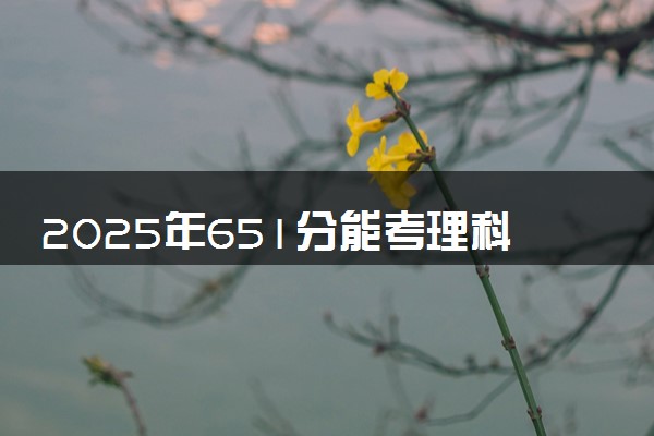 2025年651分能考理科试验班专业吗 651分理科试验班专业大学推荐