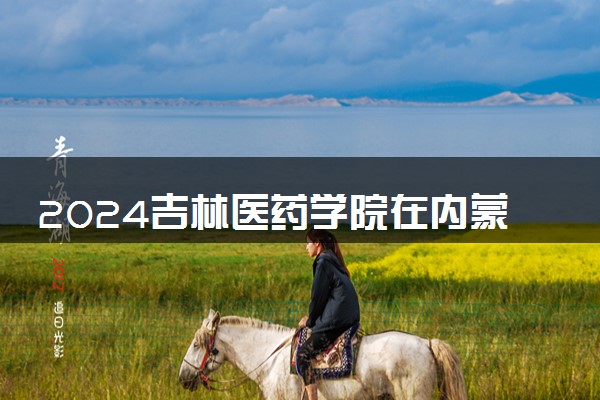 2024吉林医药学院在内蒙古录取分数线 各专业分数及位次